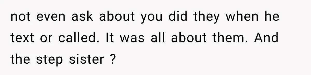 not even ask about you did they when he text or called. It was all about them. And the step sister ?