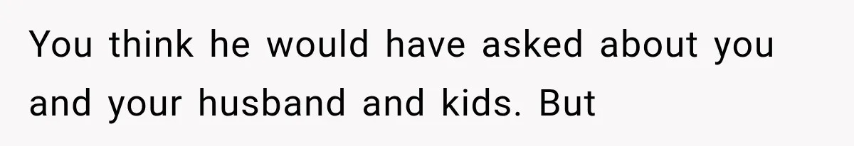 You think he would have asked about you and your husband and kids. But