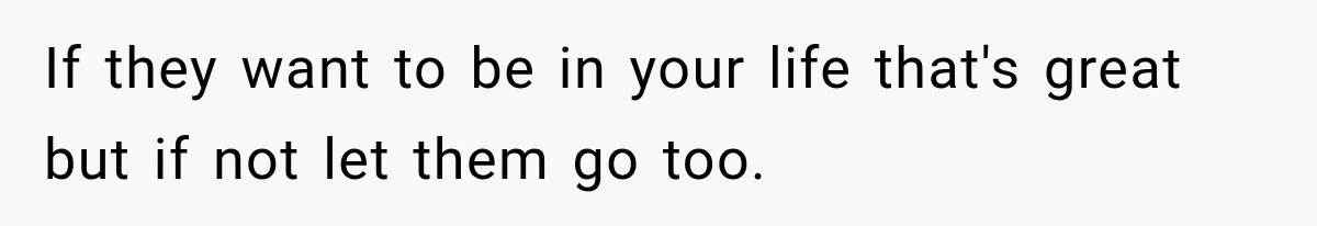 If they want to be in your life that's great but if not let them go too.