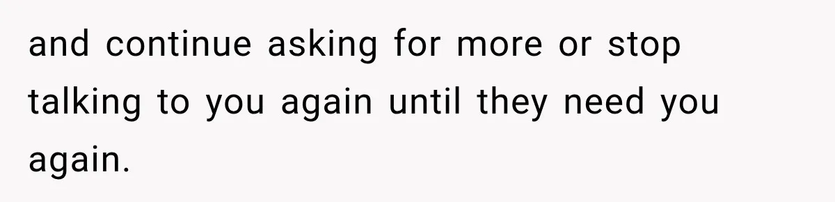 and continue asking for more or stop talking to you again until they need you again.