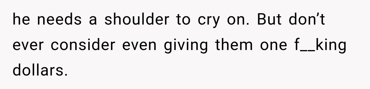 he needs a shoulder to cry on. But don’t ever consider even giving them one f__king dollars.