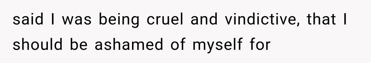said I was being cruel and vindictive, that I should be ashamed of myself for