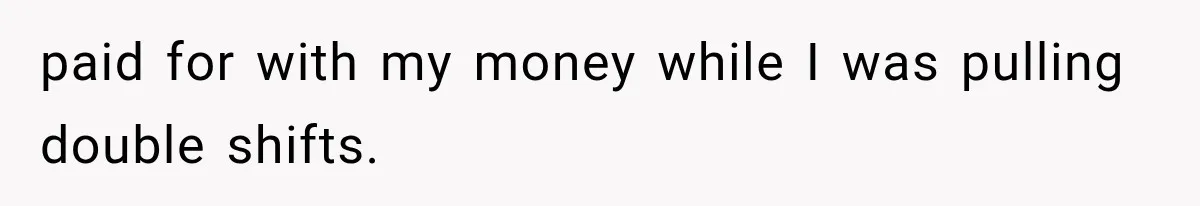 paid for with my money while I was pulling double shifts.