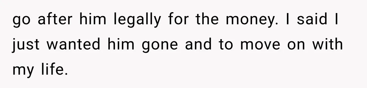 go after him legally for the money. I said I just wanted him gone and to move on with my life.