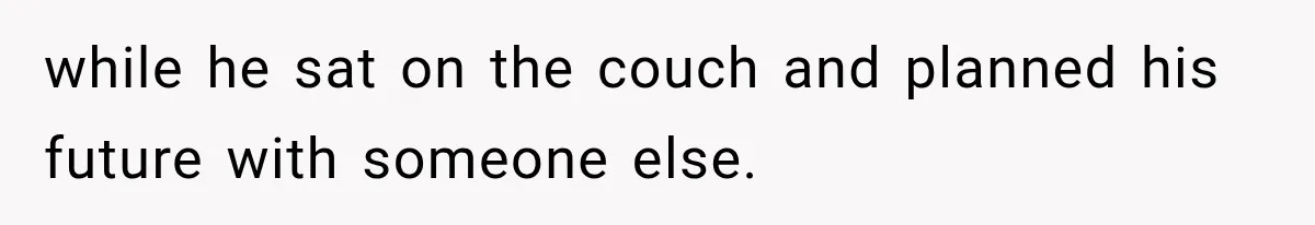 while he sat on the couch and planned his future with someone else.