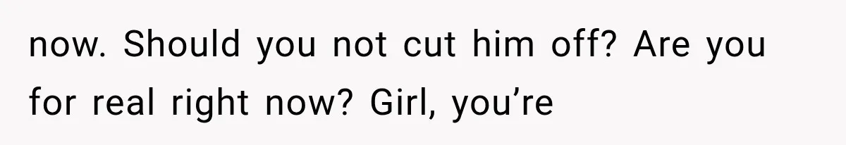 now. Should you not cut him off? Are you for real right now? Girl, you’re