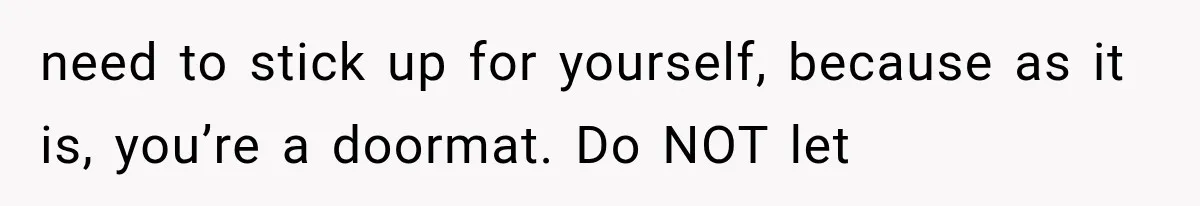 need to stick up for yourself, because as it is, you’re a doormat. Do NOT let