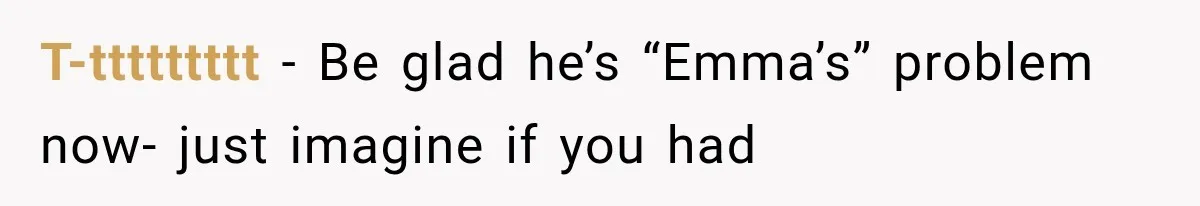 T-ttttttttt − Be glad he’s “Emma’s” problem now- just imagine if you had