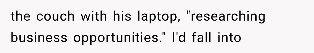 the couch with his laptop, "researching business opportunities." I'd fall into