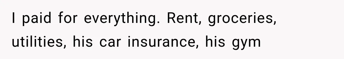 I paid for everything. Rent, groceries, utilities, his car insurance, his gym