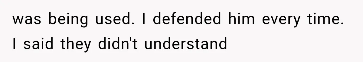 was being used. I defended him every time. I said they didn't understand