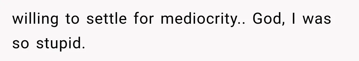 willing to settle for mediocrity.. God, I was so stupid.