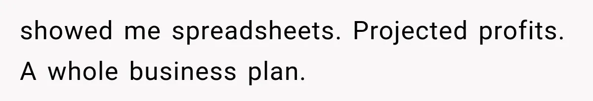 showed me spreadsheets. Projected profits. A whole business plan.