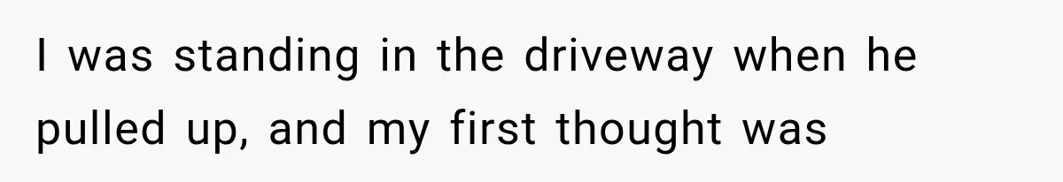 I was standing in the driveway when he pulled up, and my first thought was