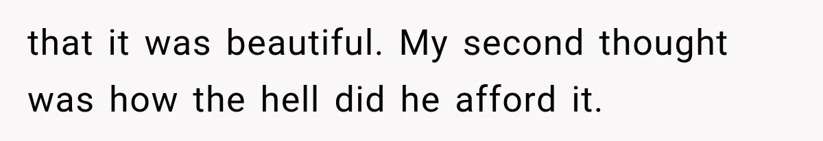 that it was beautiful. My second thought was how the hell did he afford it.