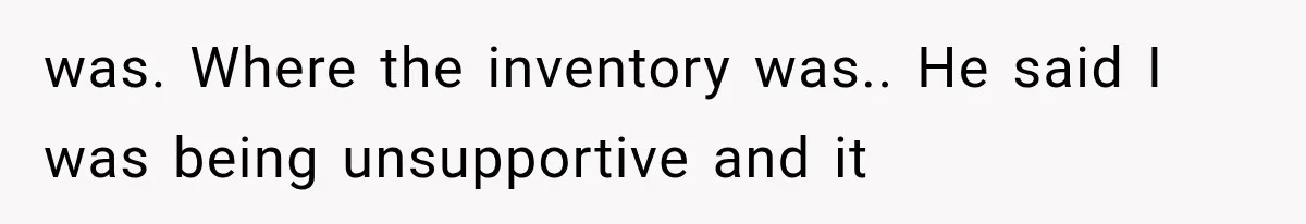 was. Where the inventory was.. He said I was being unsupportive and it