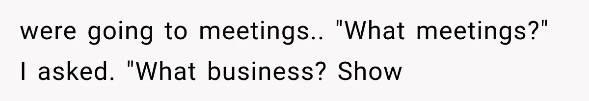 were going to meetings.. "What meetings?" I asked. "What business? Show