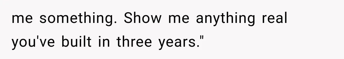 me something. Show me anything real you've built in three years."