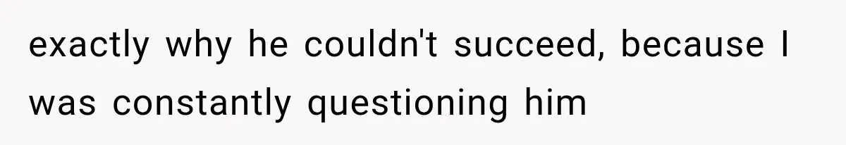exactly why he couldn't succeed, because I was constantly questioning him