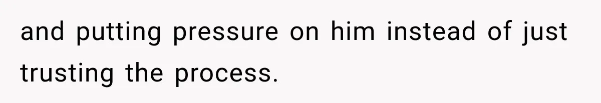 and putting pressure on him instead of just trusting the process.