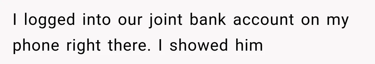 I logged into our joint bank account on my phone right there. I showed him