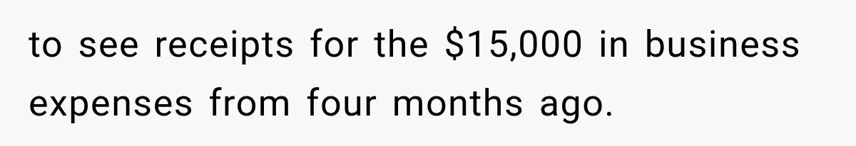to see receipts for the $15,000 in business expenses from four months ago.