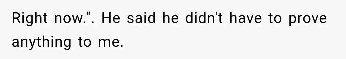 Right now.". He said he didn't have to prove anything to me.