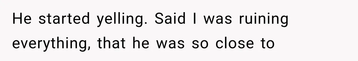 He started yelling. Said I was ruining everything, that he was so close to