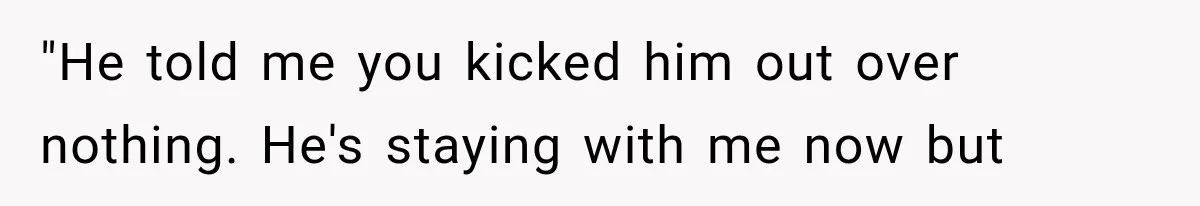 "He told me you kicked him out over nothing. He's staying with me now but