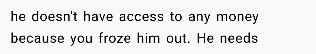 he doesn't have access to any money because you froze him out. He needs