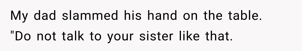Woman Reveals She Funded Her Brother’s Lifestyle After Family Calls Her a Failure My dad slammed his hand on the table. "Do not talk to your sister like that.