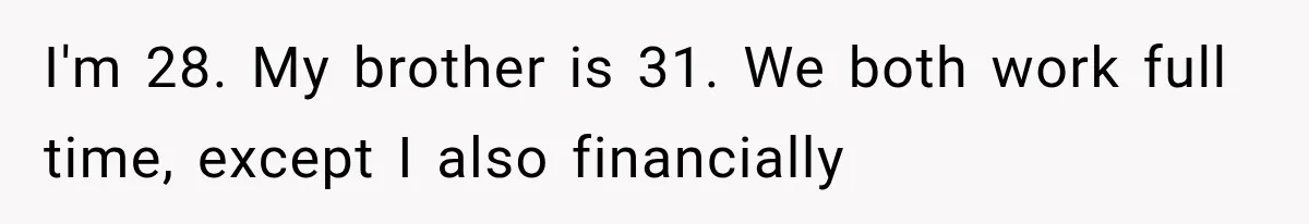 Woman Reveals She Funded Her Brother’s Lifestyle After Family Calls Her a Failure I'm 28. My brother is 31. We both work full time, except I also financially