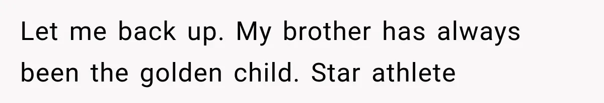 Woman Reveals She Funded Her Brother’s Lifestyle After Family Calls Her a Failure Let me back up. My brother has always been the golden child. Star athlete