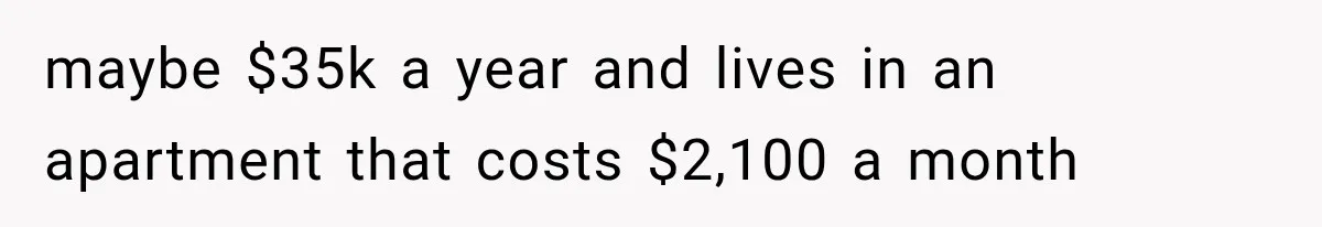 Woman Reveals She Funded Her Brother’s Lifestyle After Family Calls Her a Failure maybe $35k a year and lives in an apartment that costs $2,100 a month