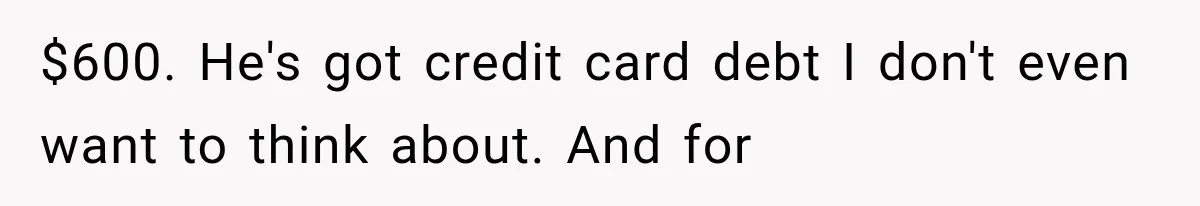 Woman Reveals She Funded Her Brother’s Lifestyle After Family Calls Her a Failure $600. He's got credit card debt I don't even want to think about. And for