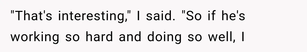 Woman Reveals She Funded Her Brother’s Lifestyle After Family Calls Her a Failure "That's interesting," I said. "So if he's working so hard and doing so well, I