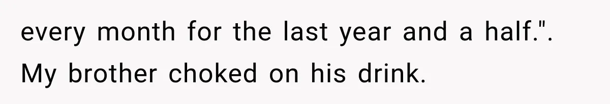 Woman Reveals She Funded Her Brother’s Lifestyle After Family Calls Her a Failure every month for the last year and a half.". My brother choked on his drink.