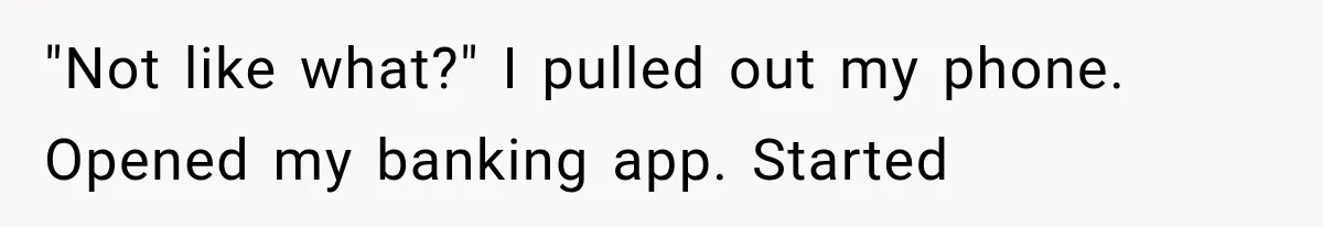 Woman Reveals She Funded Her Brother’s Lifestyle After Family Calls Her a Failure "Not like what?" I pulled out my phone. Opened my banking app. Started