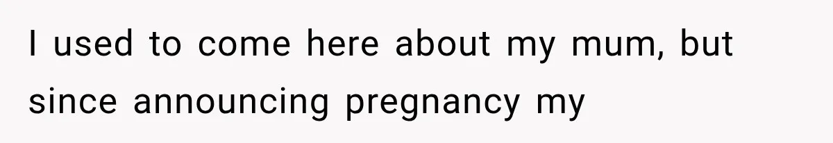 I used to come here about my mum, but since announcing pregnancy my