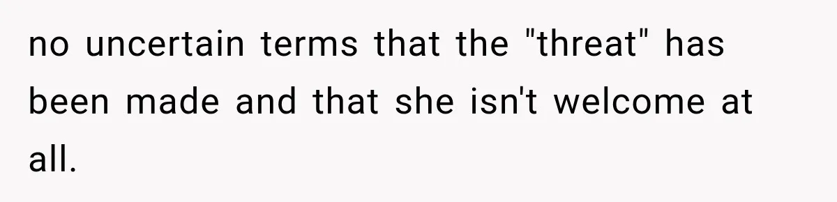 no uncertain terms that the "threat" has been made and that she isn't welcome at all.