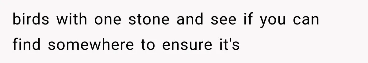 birds with one stone and see if you can find somewhere to ensure it's