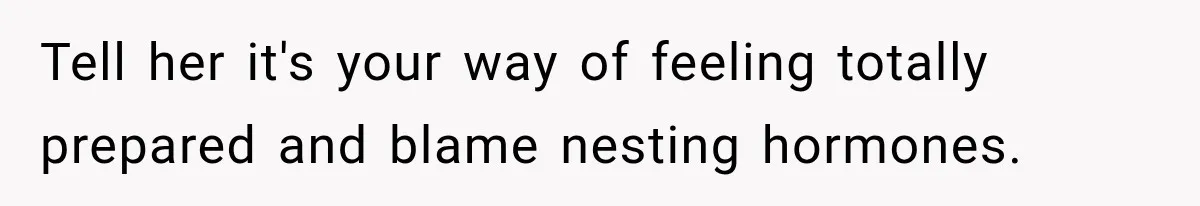 Tell her it's your way of feeling totally prepared and blame nesting hormones.