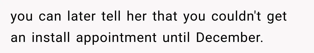 you can later tell her that you couldn't get an install appointment until December.
