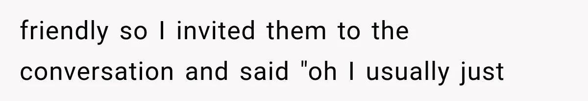 friendly so I invited them to the conversation and said "oh I usually just