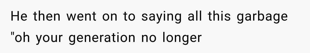 He then went on to saying all this garbage "oh your generation no longer