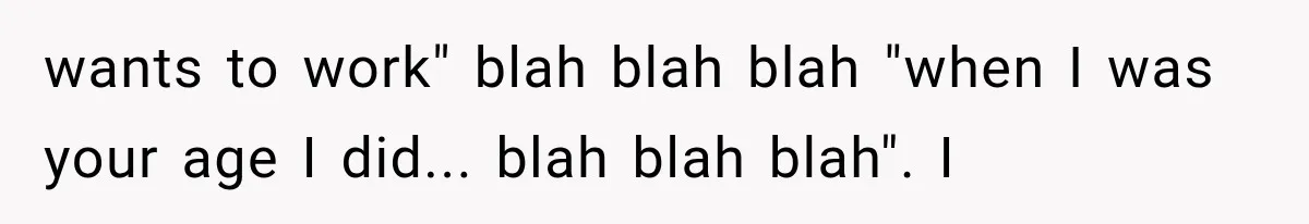 wants to work" blah blah blah "when I was your age I did... blah blah blah". I