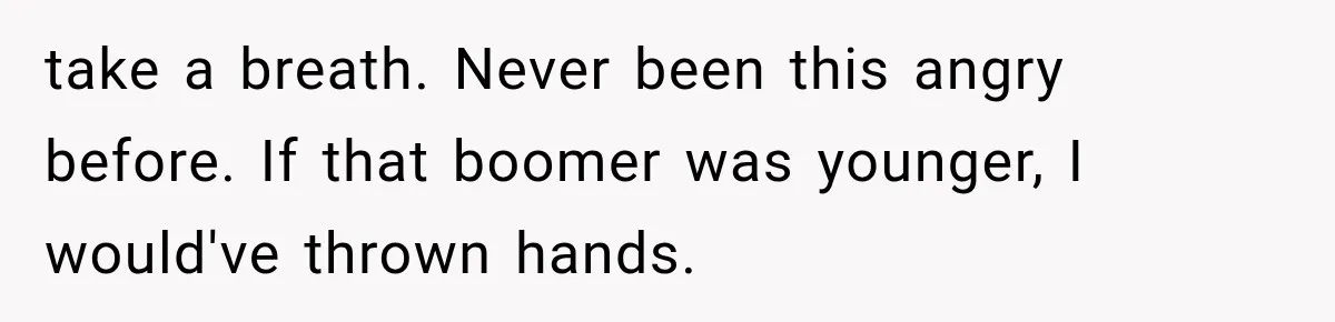 take a breath. Never been this angry before. If that boomer was younger, I would've thrown hands.