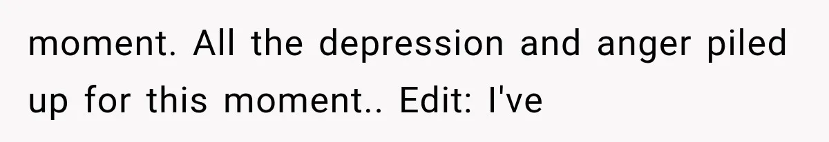 moment. All the depression and anger piled up for this moment.. Edit: I've
