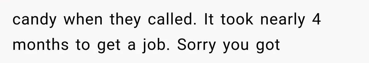 candy when they called. It took nearly 4 months to get a job. Sorry you got