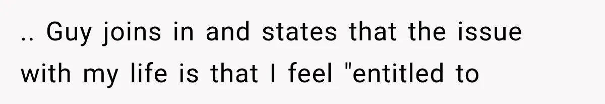.. Guy joins in and states that the issue with my life is that I feel "entitled to